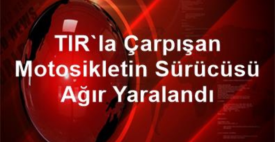 TIR’la çarpışan motosikletin sürücüsü ağır yaralandı